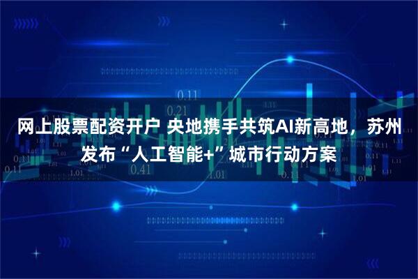 网上股票配资开户 央地携手共筑AI新高地，苏州发布“人工智能+”城市行动方案