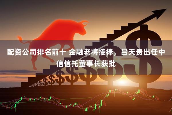 配资公司排名前十 金融老将接棒，吕天贵出任中信信托董事长获批