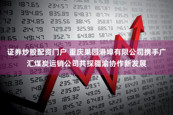 证券炒股配资门户 重庆果园港埠有限公司携手广汇煤炭运销公司共探疆渝协作新发展