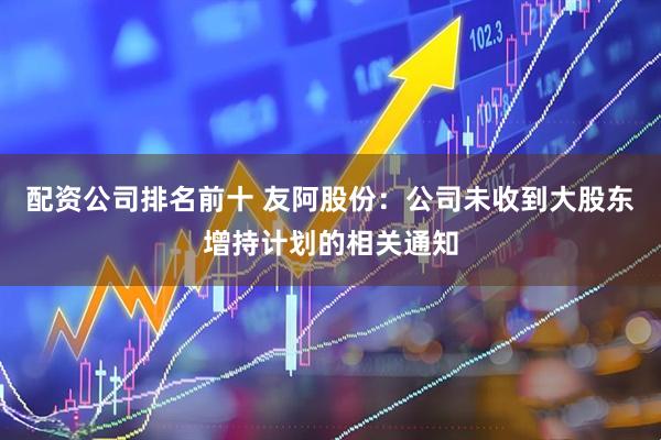 配资公司排名前十 友阿股份：公司未收到大股东增持计划的相关通知