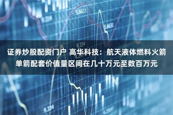 证券炒股配资门户 高华科技：航天液体燃料火箭单箭配套价值量区间在几十万元至数百万元