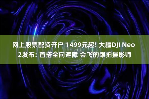 网上股票配资开户 1499元起! 大疆DJI Neo 2发布: 首搭全向避障 会飞的跟拍摄影师