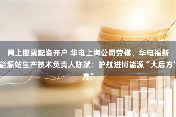 网上股票配资开户 华电上海公司劳模、华电福新能源站生产技术负责人陈斌：护航进博能源“大后方”