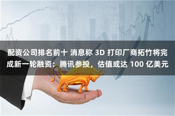 配资公司排名前十 消息称 3D 打印厂商拓竹将完成新一轮融资：腾讯参投，估值或达 100 亿美元