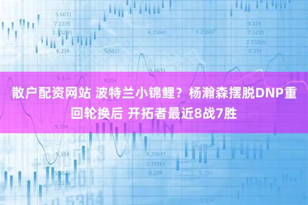 散户配资网站 波特兰小锦鲤？杨瀚森摆脱DNP重回轮换后 开拓者最近8战7胜