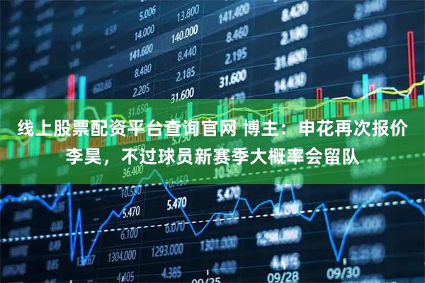 线上股票配资平台查询官网 博主：申花再次报价李昊，不过球员新赛季大概率会留队
