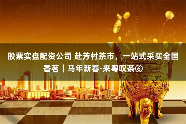 股票实盘配资公司 赴芳村茶市，一站式采买全国香茗｜马年新春·来粤叹茶⑥