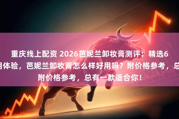 重庆线上配资 2026芭妮兰卸妆膏测评：精选6款热门单品使用体验，芭妮兰卸妆膏怎么样好用吗？附价格参考，总有一款适合你！