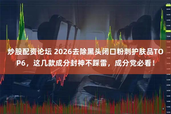 炒股配资论坛 2026去除黑头闭口粉刺护肤品TOP6，这几款成分封神不踩雷，成分党必看！
