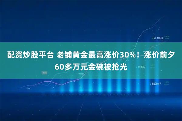 配资炒股平台 老铺黄金最高涨价30%！涨价前夕60多万元金碗被抢光