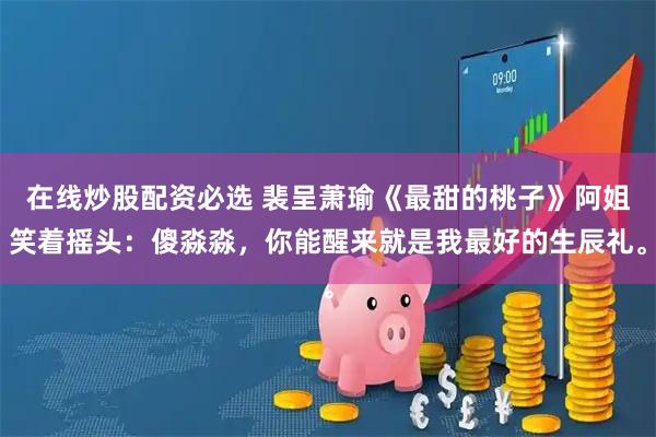 在线炒股配资必选 裴呈萧瑜《最甜的桃子》阿姐笑着摇头：傻淼淼，你能醒来就是我最好的生辰礼。