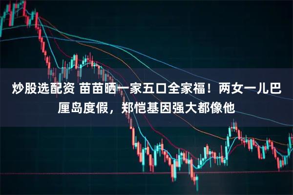 炒股选配资 苗苗晒一家五口全家福！两女一儿巴厘岛度假，郑恺基因强大都像他