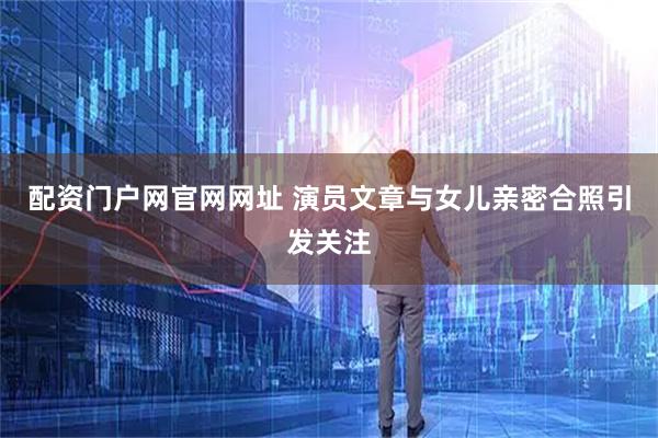 配资门户网官网网址 演员文章与女儿亲密合照引发关注